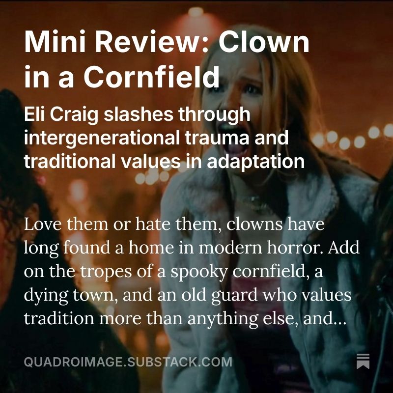 A graphic that says: "Mini Review: Clown in a Cornfield. Eli Craig slashes through intergenerational trauma and traditional values in adapation. Love them or hate them, clowns have long foubd a home in modern horror. Add on the tropes of a spooky cornfield, a dying town, and an old guard who vues tradition more than anything else... quadroimage.substack.com"
There is a still from the movie of a girl screaming in the background.