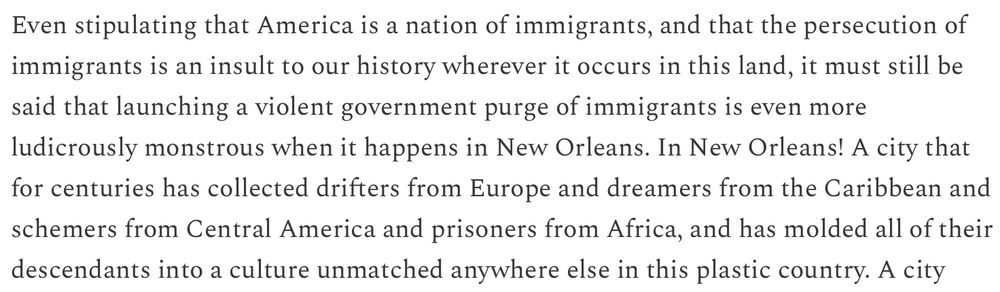 Excerpt from linked article: "even stipulating that America is a nation of immigrants, and that the persecution of immigrants is an insult to our history wherever it occurs in this land, it must still be said that launching a violent government purge of immigrants is even more ludicrously monstrous when it happens in New Orleans. In New Orleans! A city that for centuries has collected drifters from Europe and dreamers from the Caribbean and schemers from Central America and prisoners from Africa, and has molded all their descendants into a culture unmatched anywhere else in this plastic country."