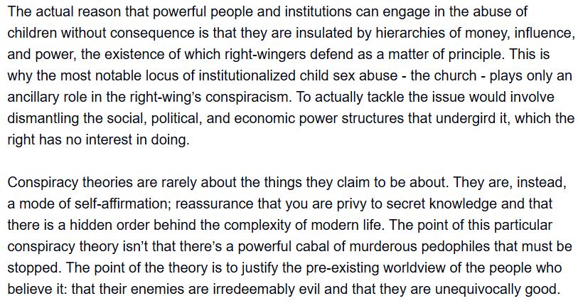 The actual reason that powerful people and institutions can engage in the abuse of children without consequence is that they are insulated by hierarchies of money, influence, and power, the existence of which right-wingers defend as a matter of principle. This is why the most notable locus of institutionalized child sex abuse - the church - plays only an ancillary role in the right-wing’s conspiracism. To actually tackle the issue would involve dismantling the social, political, and economic power structures that undergird it, which the right has no interest in doing.

Conspiracy theories are rarely about the things they claim to be about. They are, instead, a mode of self-affirmation; reassurance that you are privy to secret knowledge and that there is a hidden order behind the complexity of modern life. The point of this particular conspiracy theory isn’t that there’s a powerful cabal of murderous pedophiles that must be stopped. The point of the theory is to justify the pre-existing worldview of the people who believe it: that their enemies are irredeemably evil and that they are unequivocally good.