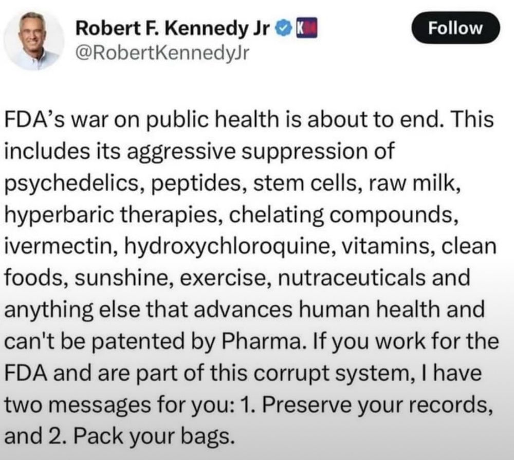Robert F. Kennedy Jr © K
Follow
@RobertKennedyJr
FDA's war on public health is about to end. This includes its aggressive suppression of psychedelics, peptides, stem cells, raw milk, hyperbaric therapies, chelating compounds, ivermectin, hydroxychloroquine, vitamins, clean foods, sunshine, exercise, nutraceuticals and anything else that advances human health and can't be patented by Pharma. If you work for the FDA and are part of this corrupt system, I have two messages for you: 1. Preserve your records, and 2. Pack your bags.