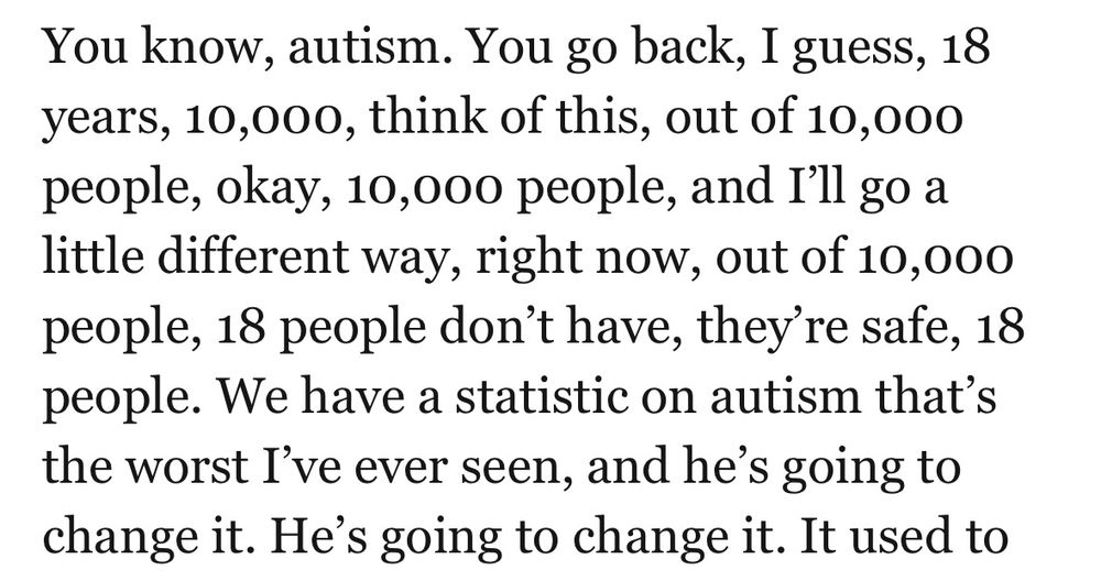 You know, autism. You go back, I guess, 18 years, 10,000, think of this, out of 10,000 people, okay, 10,000 people, and I'll go a little different way, right now, out of 10,000 people, 18 people don't have, they're safe, 18 people. We have a statistic on autism that's the worst I've ever seen, and he's going to change it. He's going to change it. It used to