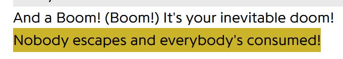 "And a Boom! (Boom!) It's your inevitable doom!
Nobody escapes and everybody's consumed!"