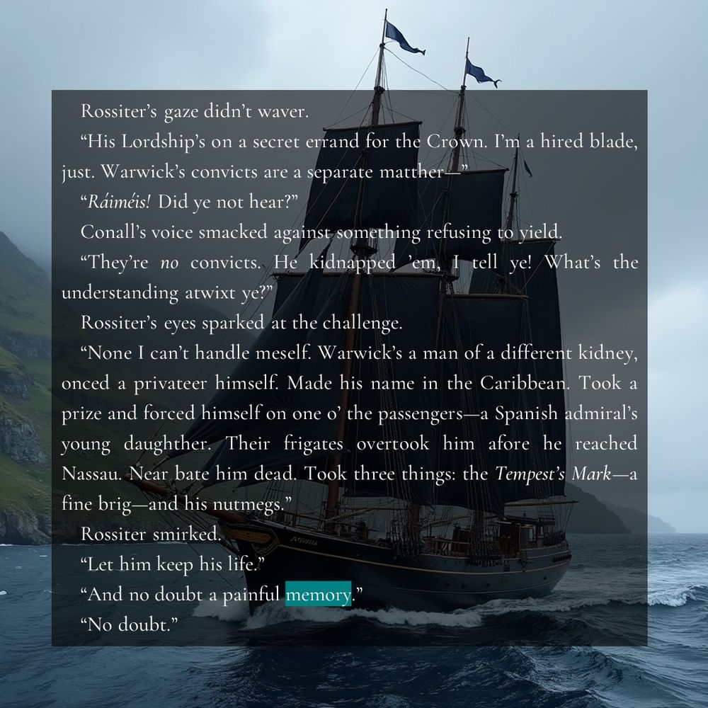 Rossiter’s gaze didn’t waver. 
“His Lordship’s on a secret errand for the Crown. I’m a hired blade, just. Warwick’s convicts are a separate matther—‍”
“Ráiméis! Did ye not hear?”
Conall’s voice smacked against something refusing to yield.
“They’re no convicts. He kidnapped ’em, I tell ye! What’s the understanding atwixt ye?”
Rossiter’s eyes sparked at the challenge.
“None I can’t handle meself. Warwick’s a man of a different kidney, onced a privateer himself. Made his name in the Caribbean. Took a prize and forced himself on one o’ the passengers—a Spanish admiral’s young daughther. Their frigates overtook him afore he reached Nassau. Near bate him dead. Took three things: the Tempest’s Mark—a fine brig—and his nutmegs.”
Rossiter smirked.
“Let him keep his life.”
“And no doubt a painful memory.”
“No doubt.”
