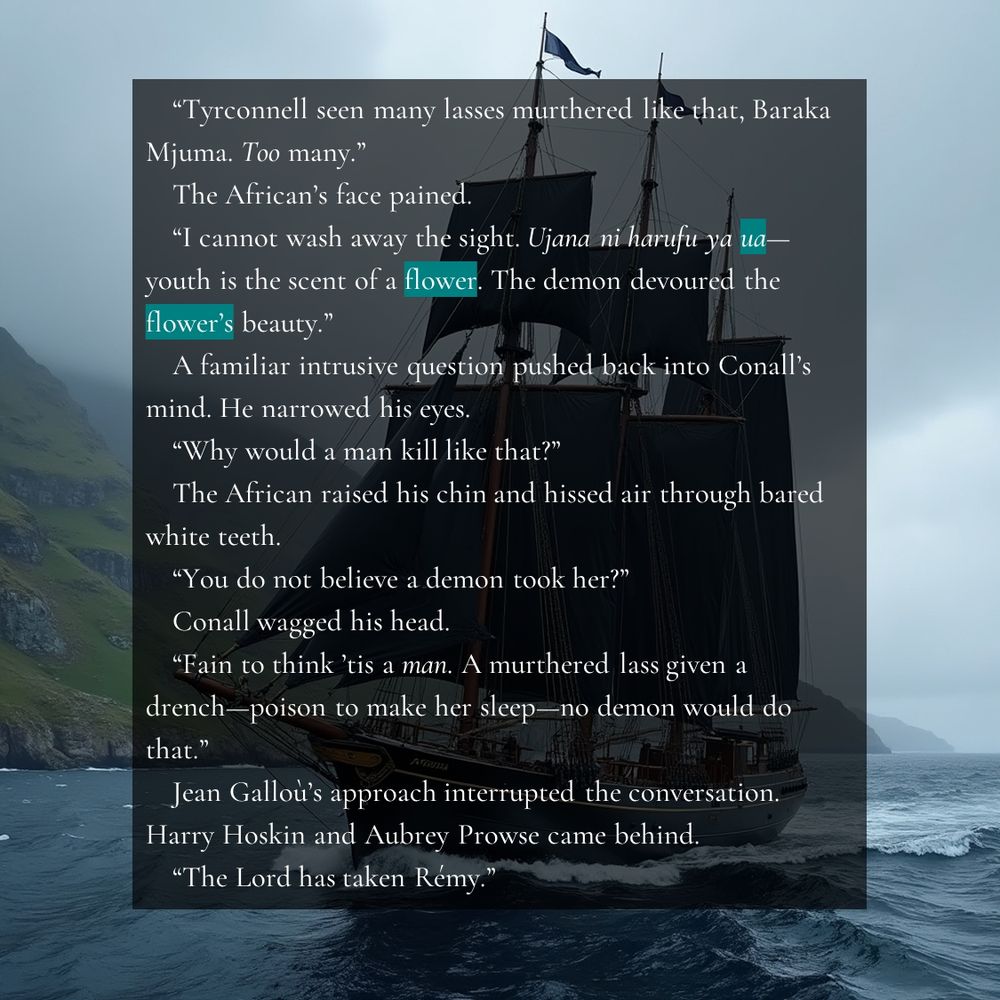 “Tyrconnell seen many lasses murthered like that, Baraka Mjuma. Too many.”
The African’s face pained.
“I cannot wash away the sight. Ujana ni harufu ya ua—youth is the scent of a flower. The demon devoured the flower’s beauty.” 
A familiar intrusive question pushed back into Conall’s mind. He narrowed his eyes.
“Why would a man kill like that?”
The African raised his chin and hissed air through bared white teeth.
“You do not believe a demon took her?”
Conall wagged his head.
“Fain to think ’tis a man. A murthered lass given a drench—poison to make her sleep—no demon would do that.”
Jean Galloù’s approach interrupted the conversation. Harry Hoskin and Aubrey Prowse came behind.
“The Lord has taken Rémy.”

