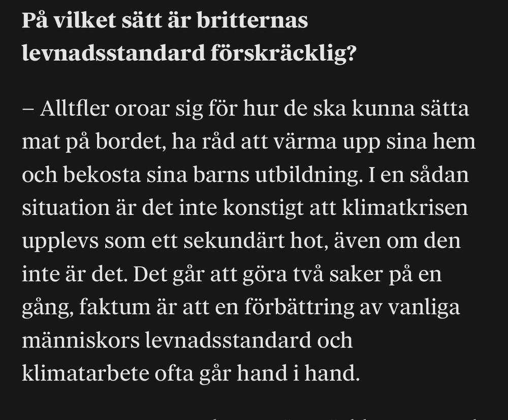 Pä vilket sätt är britternas levnadsstandard förskräcklig?
- Alltfler oroar sig för hur de ska kunna sätta mat pả bordet, ha räd att värma upp sina hem och bekosta sina barns utbildning. I en sädan situation är det inte konstigt att klimatkrisen upplevs som ett sekundärt hot, även om den inte är det. Det gär att göra tvà saker pà en gäng, faktum är att en förbättring av vanliga människors levnadsstandard och klimatarbete ofta gär hand i hand.
