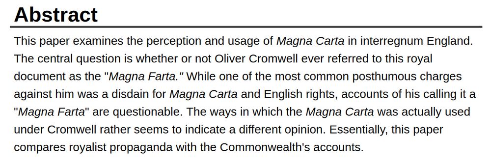 Abstract
This paper examines the perception and usage of Magna Carta in interregnum England. The central question is whether or not Oliver Cromwell ever referred to this royal document as the "Magna Farta." While one of the most common posthumous charges against him was a disdain for Magna Carta and English rights, accounts of his calling it a "Magna Farta" are questionable. The ways in which the Magna Carta was actually used under Cromwell rather seems to indicate a different opinion. Essentially, this paper compares royalist propaganda with the Commonwealth's accounts.

Recommended Citation
Palthe, Daniel R. (2019) "Royalist Propaganda: Fabrication of Magna Farta," The Hilltop Review: Vol. 11: Iss. 2, Article 9. 


