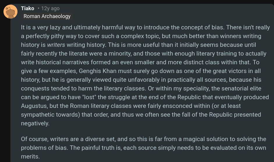 

It is a very lazy and ultimately harmful way to introduce the concept of bias. There isn't really a perfectly pithy way to cover such a complex topic, but much better than winners writing history is writers writing history. This is more useful than it initially seems because until fairly recently the literate were a minority, and those with enough literary training to actually write historical narratives formed an even smaller and more distinct class within that. To give a few examples, Genghis Khan must surely go down as one of the great victors in all history, but he is generally viewed quite unfavorably in practically all sources, because his conquests tended to harm the literary classes. Or within my speciality, the senatorial elite can be argued to have "lost" the struggle at the end of the Republic that eventually produced Augustus, but the Roman literary classes were fairly ensconced within (or at least sympathetic towards) that order, and thus we often see the fall of the Republic presented negatively.

Of course, writers are a diverse set, and so this is far from a magical solution to solving the problems of bias. The painful truth is, each source simply needs to be evaluated on its own merits.
