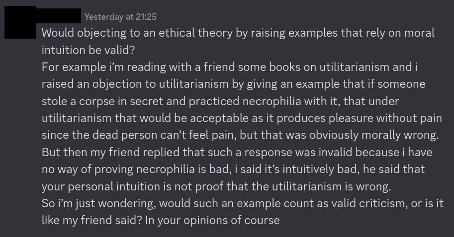 Would objecting to an ethical theory by raising examples that rely on moral intuition be valid?
For example i’m reading with a friend some books on utilitarianism and i raised an objection to utilitarianism by giving an example that if someone stole a corpse in secret and practiced necrophilia with it, that under utilitarianism that would be acceptable as it produces pleasure without pain since the dead person can’t feel pain, but that was obviously morally wrong.
But then my friend replied that such a response was invalid because i have no way of proving necrophilia is bad, i said it’s intuitively bad, he said that your personal intuition is not proof that the utilitarianism is wrong.
So i’m just wondering, would such an example count as valid criticism, or is it like my friend said? In your opinions of course