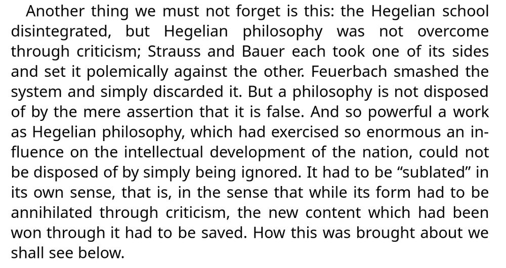 Another thing we must not forget is this: the Hegelian school disintegrated, but Hegelian philosophy was not overcome through criticism; Strauss and Bauer each took one of its sides and set it polemically against the other. Feuerbach smashed the system and simply discarded it. But a philosophy is not disposed of by the mere assertion that it is false. And so powerful a work as Hegelian philosophy, which had exercised so enormous an influence on the intellectual development of the nation, could not be disposed of by simply being ignored. It had to be “sublated” in its own sense, that is, in the sense that while its form had to be annihilated through criticism, the new content which had been won through it had to be saved. How this was brought about we shall see below.