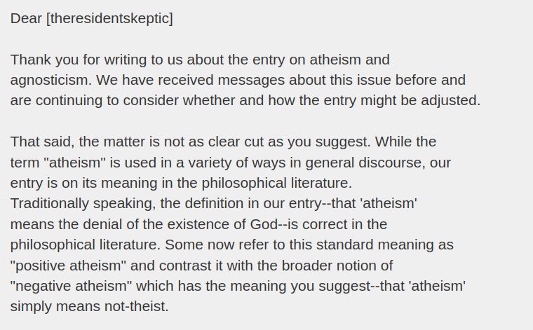 Dear [theresidentskeptic]

Thank you for writing to us about the entry on atheism and
agnosticism. We have received messages about this issue before and
are continuing to consider whether and how the entry might be adjusted.

That said, the matter is not as clear cut as you suggest. While the
term "atheism" is used in a variety of ways in general discourse, our
entry is on its meaning in the philosophical literature.
Traditionally speaking, the definition in our entry--that 'atheism'
means the denial of the existence of God--is correct in the
philosophical literature. Some now refer to this standard meaning as
"positive atheism" and contrast it with the broader notion of
"negative atheism" which has the meaning you suggest--that 'atheism'
simply means not-theist.