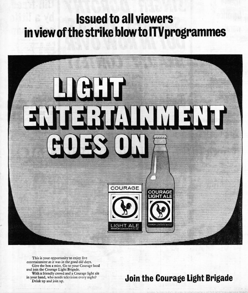 Issued to all viewers in view of the strike blow to ITV programmes.

LIGHT ENTERTAINMENT GOES ON

This is your opportunity to enjoy live 
entertainment as it was in the good old days.
Give the box a miss. Go to your Courage local
and join the Courage Light Brigade.
With a friendly crowd and a Courage light ale 
in your hand, who needs television every night?
Drink up and join up.