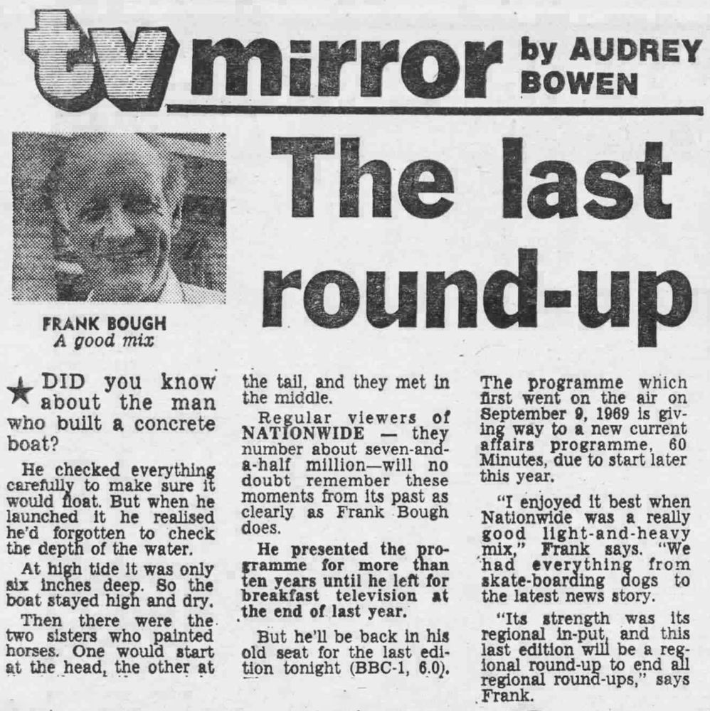 Daily Mirror: The last round-up. "DID you know about the man who built a concrete boat? He checked everything carefully to make sure it would float. But when he launched it he realised he'd forgotten to check the depth of the water. At high tide it was only six inches deep. So the boat stayed high and dry. Then there were the two sisters who painted horses. One would start at the head, the other at the tail, and they met in the middle.
Regular viewers of
NATIONWIDE - they number about seven-and-a-half million-will no doubt remember these moments from its past as clearly as Frank Bough does.
He presented the programme for more than ten years until he left for breakfast television at the end of last year.
But he'll be back in his old seat for the last edition tonight (BBC-1, 6.0). The programme which first went on the air on September 9, 1969 is giving way to a new current affairs programme, 60 Minutes, due to start later this year.
"I enjoyed it best when Nationwide was a really good light-and-heavy mix," Frank says. "We had everything from skate-boarding dogs to the latest news story.
"Its strength was its regional input, and this
last edition will be a regional round-up to end all regional round-ups,'" says Frank.