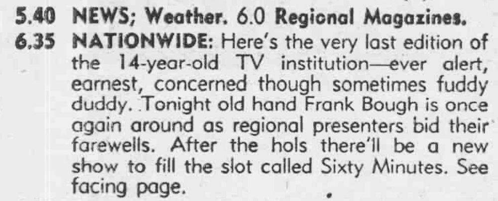 Daily Mirror listing for Nationwide. "Here's the very last edition of the 14-year-old TV institution ever alert, earnest, concerned though sometimes fuddy duddy. Tonight old hand Frank Bough is once again around as regional presenters bid their farewells. After the hols there'll be a new show to fill the slot called Sixty Minutes."