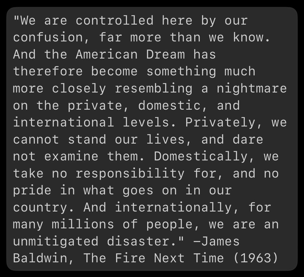 "We are controlled here by our confusion, far more than we know. And the American Dream has therefore become something much more closely resembling a nightmare on the private, domestic, and international levels. Privately, we cannot stand our lives, and dare not examine them. Domestically, we take no responsibility for, and no pride in what goes on in our country. And internationally, for many millions of people, we are an unmitigated disaster." -James Baldwin, The Fire Next Time (1963)