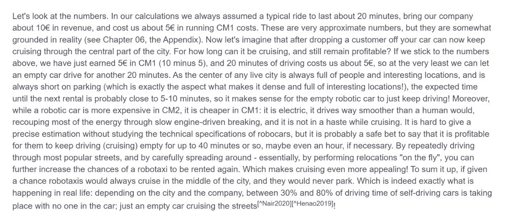 Let's look at the numbers. In our calculations we always assumed a typical ride to last about 20 minutes, bring our company about 10€ in revenue, and cost us about 5€ in running CM1 costs. These are very approximate numbers, but they are somewhat grounded in reality (see Chapter 06, the Appendix). Now let's imagine that after dropping a customer off your car can now keep cruising through the central part of the city. For how long can it be cruising, and still remain profitable? If we stick to the numbers above, we have just earned 5€ in CM1 (10 minus 5), and 20 minutes of driving costs us about 5€, so at the very least we can let an empty car drive for another 20 minutes. As the center of any live city is always full of people and interesting locations, and is always short on parking (which is exactly the aspect what makes it dense and full of interesting locations!), the expected time until the next rental is probably close to 5-10 minutes, so it makes sense for the empty robotic car to just keep driving! Moreover, while a robotic car is more expensive in CM2, it is cheaper in CM1: it is electric, it drives way smoother than a human would, recouping most of the energy through slow engine-driven breaking, and it is not in a haste while cruising. It is hard to give a precise estimation without studying the technical specifications of robocars, but it is probably a safe bet to say that it is profitable for them to keep driving (cruising) empty for up to 40 minutes or so, maybe even an hour, if necessary. By repeatedly driving through most popular streets, and by carefully spreading around - essentially, by performing relocations "on the fly", you can further increase the chances of a robotaxi to be rented again. Which makes cruising even more appealing! To sum it up, if given a chance robotaxis would always cruise in the middle of the city, and they would never park. Which is indeed exactly what is happening in real life