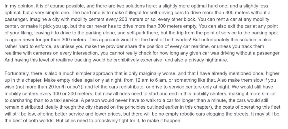 Fortunately, there is also a much simpler approach that is only marginally worse, and that I have already mentioned once, higher up in this chapter. Make empty rides legal only at night, from 12 am to 6 am, or something like that. Also make them slow if you wish (not more than 20 km/h or so?), and let the cars redistribute, or drive to service centers only at night. We would still have mobility centers every 100 or 200 meters, but now all rides need to start and end in this mobility centers, making it more similar to carsharing than to a taxi service. A person would never have to walk to a car for longer than a minute, the cars would still remain distributed ideally through the city (based on the principles outlined earlier in this chapter), the costs of operating this fleet will still be low, offering better service and lower prices, but there will be no empty robotic cars clogging the streets. It may still be the best of both worlds. But cities need to proactively fight for it, to make it happen.