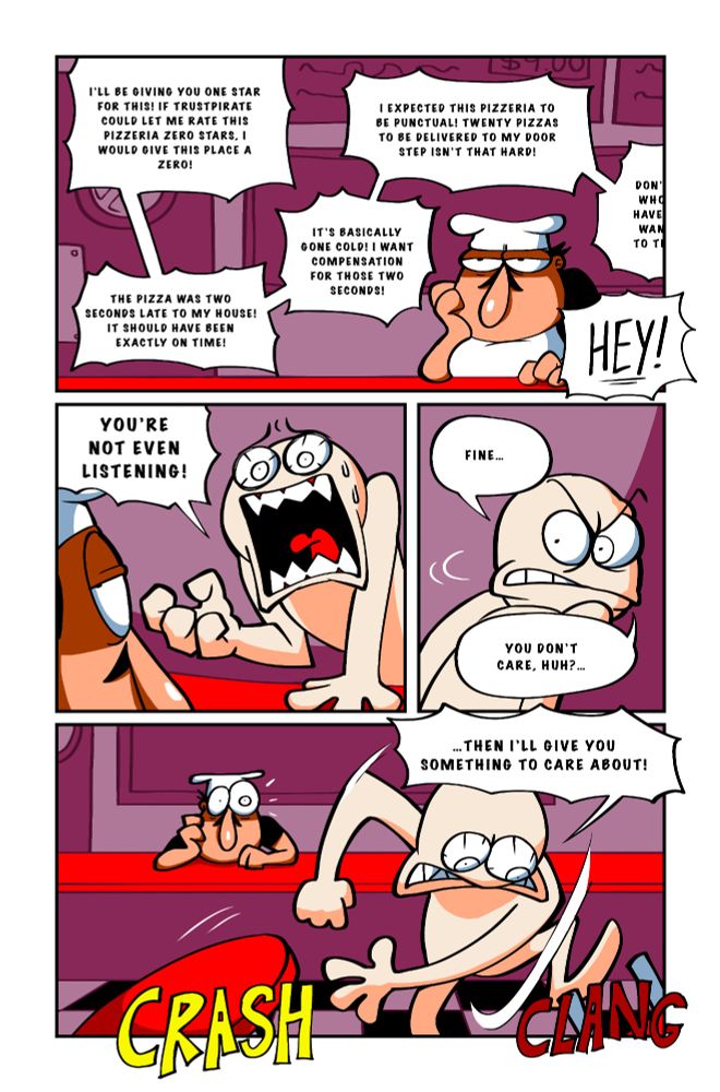 Customer, off camera: I'll be giving you one star for this! If Trustpirate could let me rate this pizzeria zero stars, I would give this place a zero! The pizza was two seconds late to my house! It should have been exactly on time! It's basically gone cold! I want compensation for those two seconds! I expected this pizzeria to be punctual! Twenty pizzas to be delivered to my doorstep isn't that hard! The customer continues to complain, all while Peppino continues to ignore them. Customer: HEY! You're not even listening! The customer then turns away from Peppino with an angered expression. Customer: Fine... You don't care, huh?...Then I'll give you something to care about! The customer pushes a table and chair to the floor, making loud noises, making Peppino snap out of his inattentiveness.