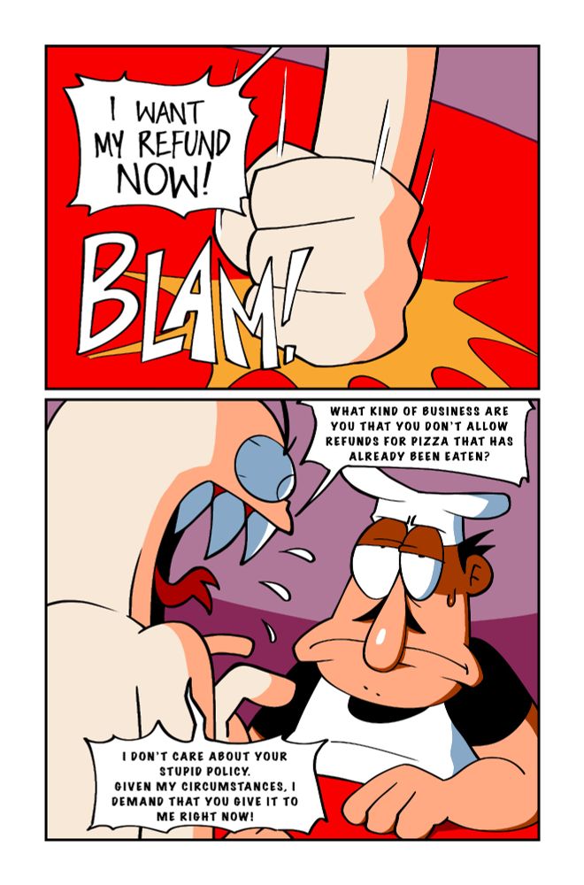 Customer: (yelling at Peppino) I WANT MY REFUND NOW! (Bangs fist on table) What kind of business are you that you don't allow refunds for pizza that has already been eaten? I don't care about your stupid policy. Given my circumstances, I demand that you give it to me right now! Peppino stares at the customer with a fed up expression as the customer yells.