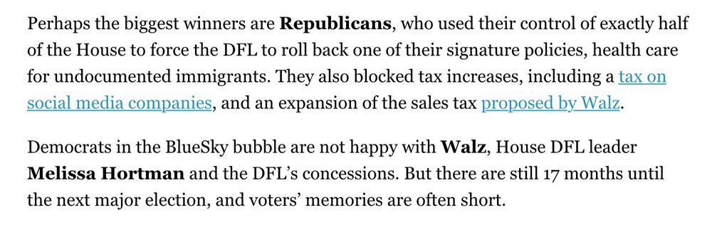 Perhaps the biggest winners are Republicans, who used their control of exactly half of the House to force the DFL to roll back one of their signature policies, health care for undocumented immigrants. They also blocked tax increases, including a tax on
social media companies, and an expansion of the sales tax proposed by Walz. Democrats in the BlueSky bubble are not happy with Walz, House DFL leader Melissa Hortman and the DFL's concessions. But there are still 17 months until the next major election, and voters' memories are often short.