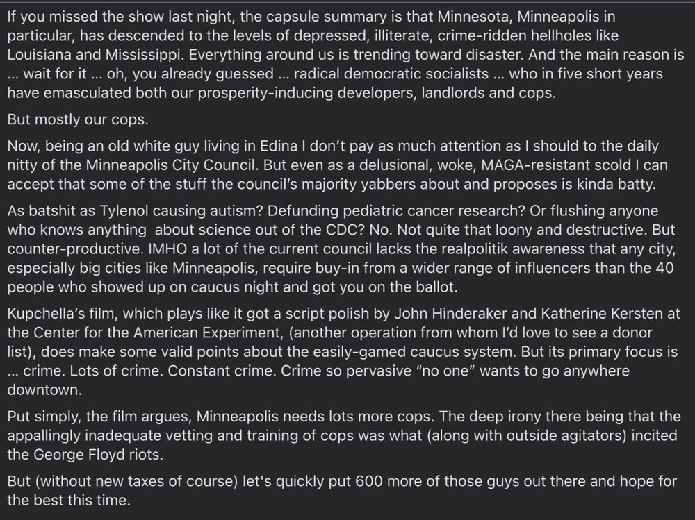If you missed the show last night, the capsule summary is that Minnesota, Minneapolis in particular, has descended to the levels of depressed, illiterate, crime-ridden hellholes like Louisiana and Mississippi. Everything around us is trending toward disaster. And the main reason is ... wait for it... oh, you already guessed ... radical democratic socialists... who in five short years
have emasculated both our prosperity-inducing developers, landlords and cops.
But mostly our cops. Now, being an old white guy living in Edina I don't pay as much attention as I should to the daily nitty of the Minneapolis City Council. But even as a delusional, woke, MAGA-resistant scold I can
accept that some of the stuff the council's majority yabbers about and proposes is kinda batty. As batshit as Tylenol causing autism? Defunding pediatric cancer research? Or flushing anyone who knows anything about science out of the CDC? No. Not quite that loony and destructive. But counter-productive. IMHO a lot of the current council lacks the realpolitik awareness that any city, especially big cities like Minneapolis, require buy-in from a wider range of influencers than the 40
people who showed up on caucus night and got you on the ballot. Kupchella's film, which plays like it got a script polish by John Hinderaker and Katherine Kersten at the Center for the American Experiment, (another operation from whom I'd love to see a donor list), does make some valid points about the easily-gamed caucus system. But its primary focus is ... crime. Lots of crime. Constant crime. Crime so pervasive "no one" wants to go anywhere
downtown. Put simply, the film argues, Minneapolis needs lots more cops. The deep irony there being that the appallingly inadequate vetting and training of cops was what (along with outside agitators) incited
the George Floyd riots. But (without new taxes of course) let's quickly put 600 more of those guys out there and hope for
the best this time