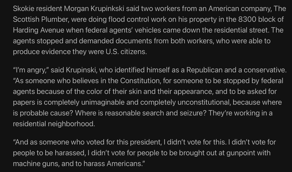 From the Chicago Tribune story:
Skokie resident Morgan Krupinkski said two workers from an American company, The Scottish Plumber, were doing flood control work on his property in the 8300 block of Harding Avenue when federal agents' vehicles came down the residential street. The agents stopped and demanded documents from both workers, who were able to
produce evidence they were U.S. citizens.
"I'm angry," said Krupinski, who identified himself as a Republican and a conservative. "As someone who believes in the Constitution, for someone to be stopped by federal agents because of the color of their skin and their appearance, and to be asked for papers is completely unimaginable and completely unconstitutional, because where is probable cause? Where is reasonable search and seizure? They're working in a
residential neighborhood. "And as someone who voted for this president, I didn't vote for this. I didn't vote for people to be harassed, I didn't vote for people to be brought out at gunpoint with
machine guns, and to harass Americans."