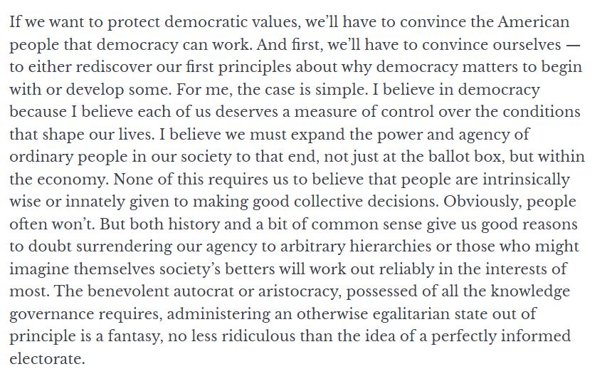 If we want to protect democratic values, we’ll have to convince the American people that democracy can work. And first, we’ll have to convince ourselves ⁠— to either rediscover our first principles about why democracy matters to begin with or develop some. For me, the case is simple. I believe in democracy because I believe each of us deserves a measure of control over the conditions that shape our lives. I believe we must expand the power and agency of ordinary people in our society to that end, not just at the ballot box, but within the economy. None of this requires us to believe that people are intrinsically wise or innately given to making good collective decisions. Obviously, people often won’t. But both history and a bit of common sense give us good reasons to doubt surrendering our agency to arbitrary hierarchies or those who might imagine themselves society’s betters will work out reliably in the interests of most. The benevolent autocrat or aristocracy, possessed of all the knowledge governance requires, administering an otherwise egalitarian state out of principle is a fantasy, no less ridiculous than the idea of a perfectly informed electorate. 