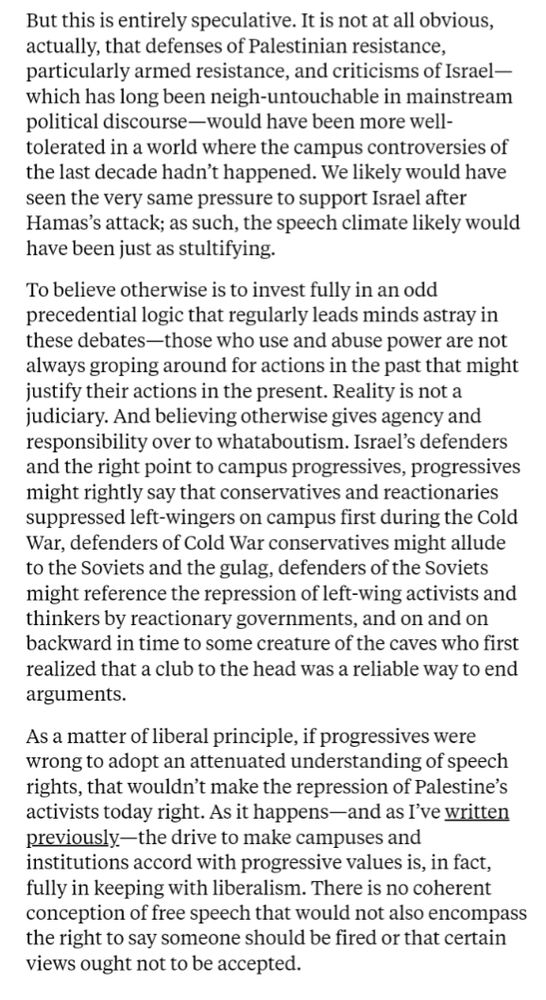 But this is entirely speculative. It is not at all obvious, actually, that defenses of Palestinian resistance, particularly armed resistance, and criticisms of Israel⁠—which has long been neigh-untouchable in mainstream political discourse—would have been more well-tolerated in a world where the campus controversies of the last decade hadn’t happened. We likely would have seen the very same pressure to support Israel after Hamas’s attack; as such, the speech climate likely would have been just as stultifying.

To believe otherwise is to invest fully in an odd precedential logic that regularly leads minds astray in these debates—those who use and abuse power are not always groping around for actions in the past that might justify their actions in the present. Reality is not a judiciary. And believing otherwise gives agency and responsibility over to whataboutism.