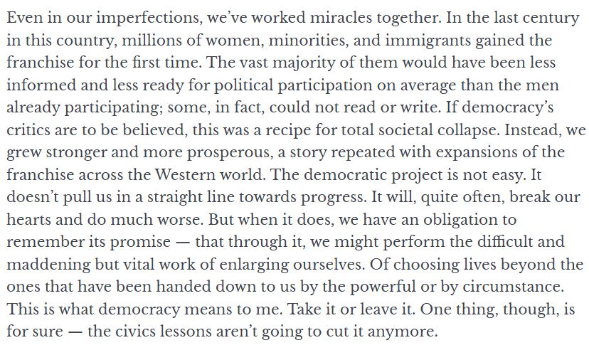 Even in our imperfections, we’ve worked miracles together. In the last century in this country, millions of women, minorities, and immigrants gained the franchise for the first time. The vast majority of them would have been less informed and less ready for political participation on average than the men already participating; some, in fact, could not read or write. If democracy’s critics are to be believed, this was a recipe for total societal collapse. Instead, we grew stronger and more prosperous, a story repeated with expansions of the franchise across the Western world. The democratic project is not easy. It doesn’t pull us in a straight line towards progress. It will, quite often, break our hearts and do much worse. But when it does, we have an obligation to remember its promise ⁠— that through it, we might perform the difficult and maddening but vital work of enlarging ourselves. Of choosing lives beyond the ones that have been handed down to us by the powerful or by circumstance. This is what democracy means to me. Take it or leave it. One thing, though, is for sure ⁠— the civics lessons aren’t going to cut it anymore. 