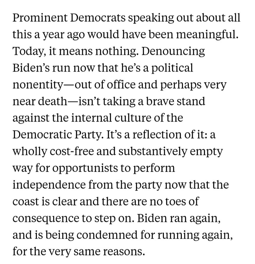 Prominent Democrats speaking out about all this a year ago would have been meaningful. Today, it means nothing. Denouncing Biden’s run now ⁠that he’s a political nonentity⁠—out of office and perhaps very near death⁠—isn’t taking a brave stand against the internal culture of the Democratic Party. It’s a reflection of it: a wholly cost-free and substantively empty way for opportunists to perform independence from the party now that the coast is clear and there are no toes of consequence to step on. Biden ran again, and is being condemned for running again, for the very same reasons.