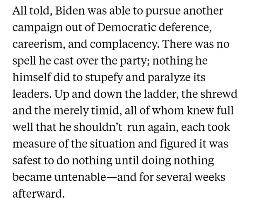 All told, Biden was able to pursue another campaign out of Democratic deference, careerism, and complacency. There was no spell he cast over the party; nothing he himself did to stupefy and paralyze its leaders. Up and down the ladder, the shrewd and the merely timid, all of whom knew full well that he shouldn’t  run again, each took measure of the situation and figured it was safest to do nothing until doing nothing became untenable—and for several weeks afterward.