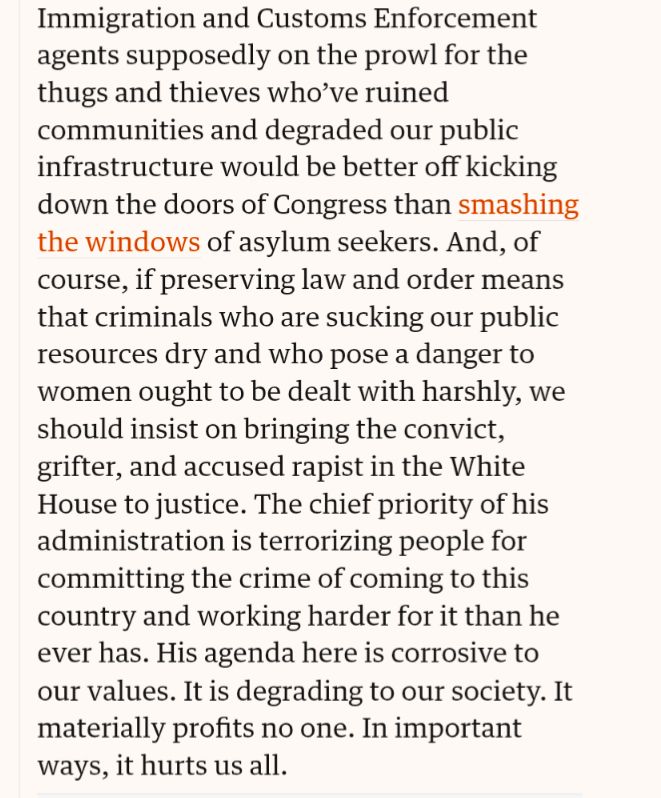 Immigration and Customs Enforcement agents supposedly on the prowl for the thugs and thieves who’ve ruined communities and degraded our public infrastructure would be better off kicking down the doors of Congress than smashing the windows of asylum seekers. And, of course, if preserving law and order means that criminals who are sucking our public resources dry and who pose a danger to women ought to be dealt with harshly, we should insist on bringing the convict, grifter, and accused rapist in the White House to justice. The chief priority of his administration is terrorizing people for committing the crime of coming to this country and working harder for it than he ever has. His agenda here is corrosive to our values. It is degrading to our society. It materially profits no one. In important ways, it hurts us all.