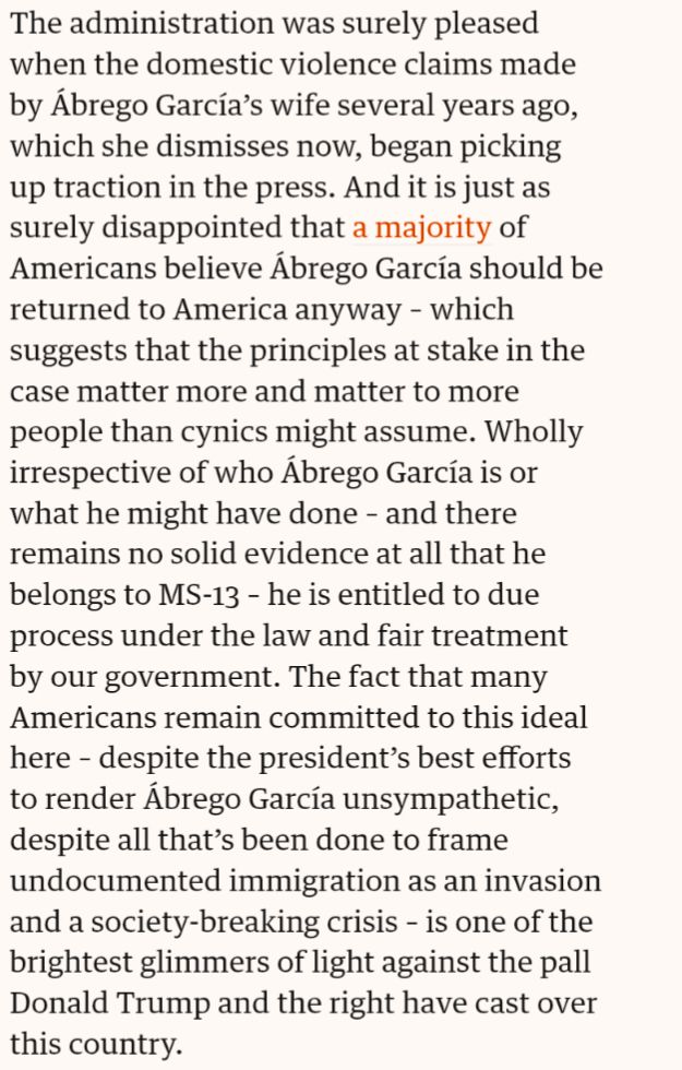 The administration was surely pleased when the domestic violence claims made by Ábrego García’s wife several years ago, which she dismisses now, began picking up traction in the press. And it is just as surely disappointed that a majority of Americans believe Ábrego García should be returned to America anyway ⁠– which suggests that the principles at stake in the case matter more and matter to more people than cynics might assume. Wholly irrespective of who Ábrego García is ⁠or what he might have done – and there remains no solid evidence at all that he belongs to MS-13 – he is entitled to due process under the law and fair treatment by our government. The fact that many Americans remain committed to this ideal here ⁠– despite the president’s best efforts to render Ábrego García unsympathetic, despite all that’s been done to frame undocumented immigration as an invasion and a society-breaking crisis ⁠– is one of the brightest glimmers of light against the pall Donald Trump and the right have cast over this country.