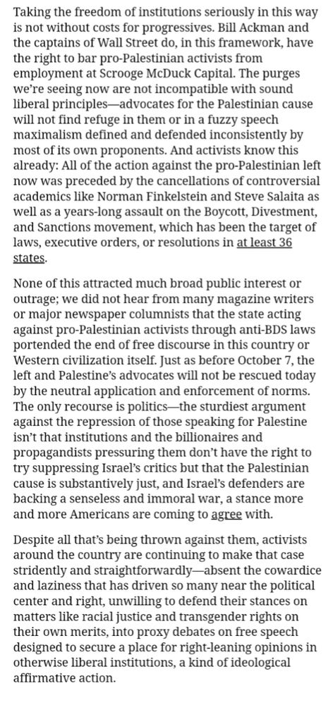 Taking the freedom of institutions seriously in this way is not without costs for progressives. Bill Ackman and the captains of Wall Street do, in this framework, have the right to bar pro-Palestinian activists from employment at Scrooge McDuck Capital. The purges we’re seeing now are not incompatible with sound liberal principles—advocates for the Palestinian cause will not find refuge in them or in a fuzzy speech maximalism defined and defended inconsistently by most of its own proponents. And activists know this already: All of the action against the pro-Palestinian left now was preceded by the cancellations of controversial academics like Norman Finkelstein and Steve Salaita as well as a years-long assault on the Boycott, Divestment, and Sanctions movement, which has been the target of laws, executive orders, or resolutions in at least 36 states.