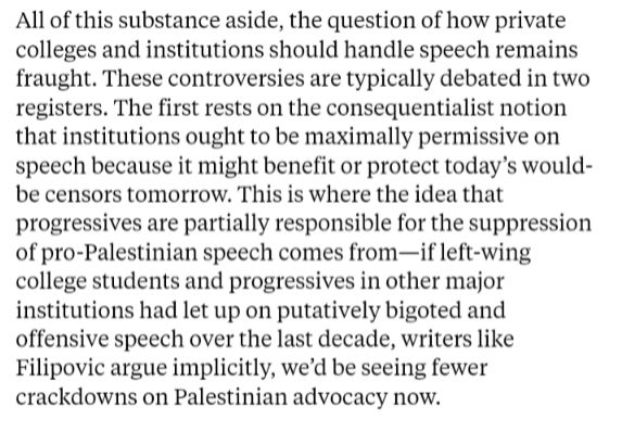 All of this substance aside, the question of how private colleges and institutions should handle speech remains fraught. These controversies are typically debated in two registers. The first rests on the consequentialist notion that institutions ought to be maximally permissive on speech because it might benefit or protect today’s would-be censors tomorrow. This is where the idea that progressives are partially responsible for the suppression of pro-Palestinian speech comes from—if left-wing college students and progressives in other major institutions had let up on putatively bigoted and offensive speech over the last decade, writers like Filipovic argue implicitly, we’d be seeing fewer crackdowns on Palestinian advocacy now.
