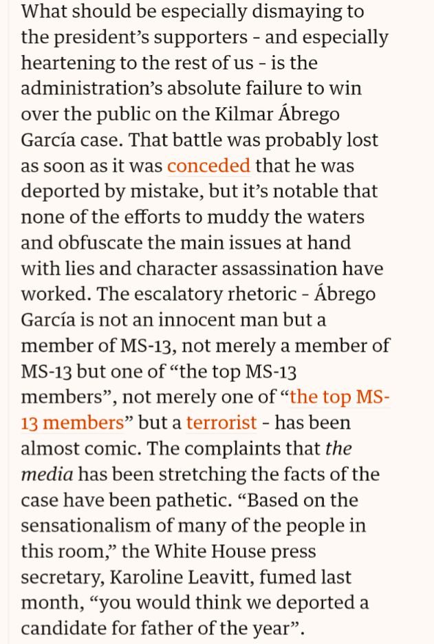 What should be especially dismaying to the president’s supporters ⁠– and especially heartening to the rest of us ⁠– is the administration’s absolute failure to win over the public on the Kilmar Ábrego García case. That battle was probably lost as soon as it was conceded that he was deported by mistake, but it’s notable that none of the efforts to muddy the waters and obfuscate the main issues at hand with lies and character assassination have worked. The escalatory rhetoric ⁠– Ábrego García is not an innocent man but a member of MS-13, not merely a member of MS-13 but one of “the top MS-13 members”, not merely one of “the top MS-13 members” but a terrorist ⁠– has been almost comic. The complaints that the media has been stretching the facts of the case have been pathetic. “Based on the sensationalism of many of the people in this room,” the White House press secretary, Karoline Leavitt, fumed last month, “you would think we deported a candidate for father of the year”.