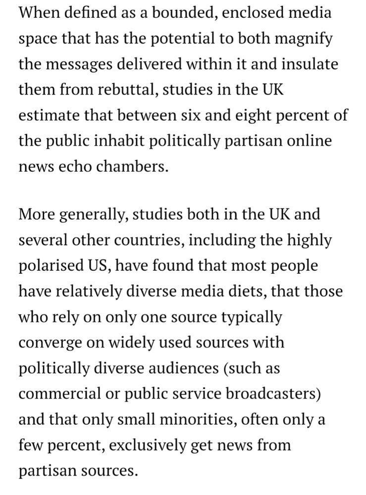 Echo chambers, filter bubbles, and the relationship between news and media use and various forms of polarisation has to be understood in the context of increasingly digital, mobile, and platform-dominated media environments where most people spend a limited amount of time with news and many internet users do not regularly actively seek out online news, leading to significant inequalities in news use.

When defined as a bounded, enclosed media space that has the potential to both magnify the messages delivered within it and insulate them from rebuttal, studies in the UK estimate that between six and eight percent of the public inhabit politically partisan online news echo chambers.