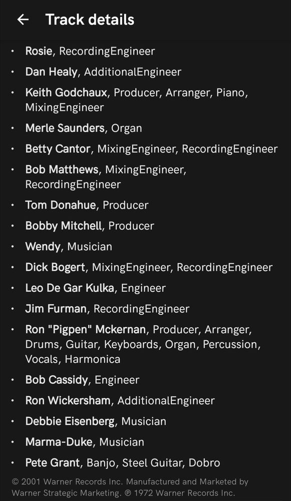 Track details

Rosie, Recording Engineer

Dan Healy, Additional Engineer

Keith Godchaux, Producer, Arranger, Piano, Mixing Engineer

Merle Saunders, Organ

Betty Cantor, Mixing Engineer, Recording Engineer

Bob Matthews, Mixing Engineer, Recording Engineer

Tom Donahue, Producer

Bobby Mitchell, Producer

Wendy, Musician

Dick Bogert, Mixing Engineer, Recording Engineer

Leo De Gar Kulka, Engineer

Jim Furman, Recording Engineer

Ron "Pigpen" Mckernan, Producer, Arranger, Drums, Guitar, Keyboards, Organ, Percussion, Vocals, Harmonica

Bob Cassidy, Engineer

Ron Wickersham, Additional Engineer

Debbie Eisenberg, Musician

Marma-Duke, Musician

Pete Grant, Banjo, Steel Guitar, Dobro

©2001 Warner Records Inc. Manufactured and Marketed by Warner Strategic Marketing. 1972 Warner Records Inc.