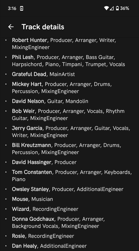 

Track details

Robert Hunter, Producer, Arranger, Writer, Mixing Engineer

Phil Lesh, Producer, Arranger, Bass Guitar, Harpsichord, Piano, Timpani, Trumpet, Vocals

Grateful Dead, MainArtist

Mickey Hart, Producer, Arranger, Drums, Percussion, Mixing Engineer

David Nelson, Guitar, Mandolin

Bob Weir, Producer, Arranger, Vocals, Rhythm Guitar, Mixing Engineer

Jerry Garcia, Producer, Arranger, Guitar, Vocals, Writer, Mixing Engineer

Bill Kreutzmann, Producer, Arranger, Drums, Percussion, Mixing Engineer

David Hassinger, Producer

Tom Constanten, Producer, Arranger, Keyboards, Piano

Owsley Stanley, Producer, Additional Engineer

Mouse, Musician

Wizard, Recording Engineer

Donna Godchaux, Producer, Arranger, Background Vocals, Mixing Engineer

Rosie, Recording Engineer

Dan Healy, Additional Engineer