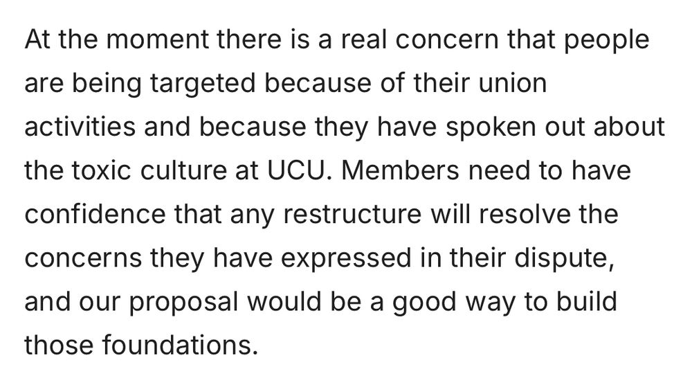 At the moment there is a real concern that people are being targeted because of their union activities and because they have spoken out about the toxic culture at UCU. Members need to have confidence that any restructure will resolve the concerns they have expressed in their dispute, and our proposal would be a good way to build those foundations.