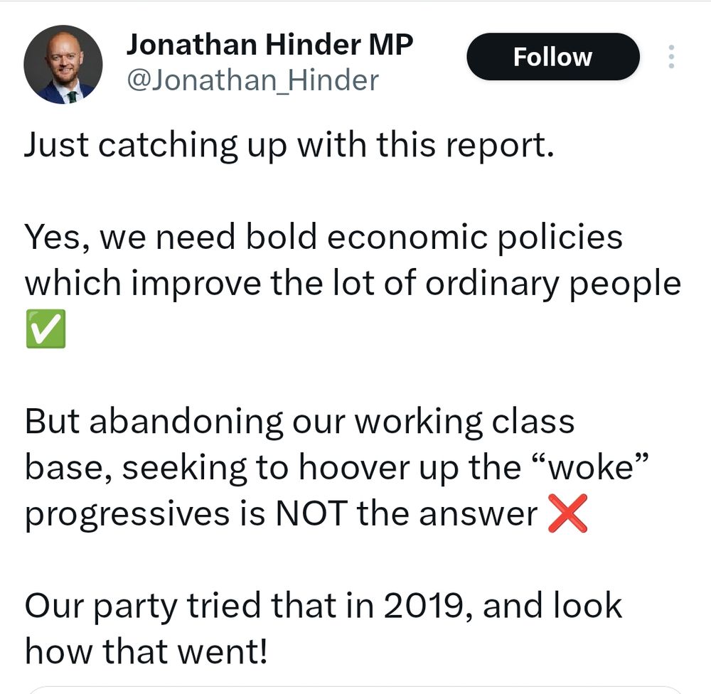 Jonathan Hinder - just catching up with this report. Yes we need bold economic policies which improve the lot of ordinary people. But abandoning our working class base, seeking to hoover up the "woke" progressives is NOT the answer. 

Our party tried that in 2019, and look how that went!