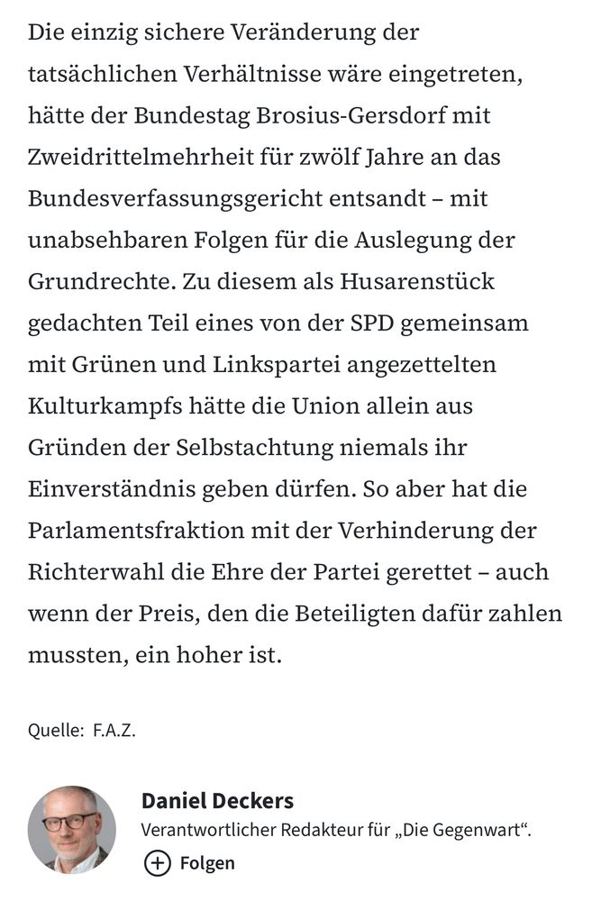 Die einzig sichere Veränderung der tatsächlichen Verhältnisse wäre eingetreten, hätte der Bundestag Brosius-Gersdorf mit Zweidrittelmehrheit für zwölf Jahre an das Bundesverfassungsgericht entsandt – mit unabsehbaren Folgen für die Auslegung der Grundrechte. Zu diesem als Husarenstück gedachten Teil eines von der SPD gemeinsam mit Grünen und Linkspartei angezettelten Kulturkampfs hätte die Union allein aus Gründen der Selbstachtung niemals ihr Einverständnis geben dürfen. So aber hat die Parlamentsfraktion mit der Verhinderung der Richterwahl die Ehre der Partei gerettet – auch wenn der Preis, den die Beteiligten dafür zahlen mussten, ein hoher ist.