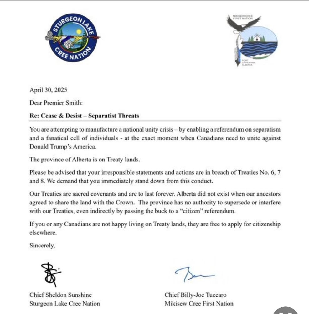 A letter sent to Premier Danielle Smith of Alberta, and signed by both Chief Sheldon Sunshine of the Sturgeon Lake Cree Nation, and by Chief Billy-Joe Tuccaro of the Mikisew Cree First Nation.

The letter is dated April 30, 2025 and the topic is 
Cease & Desist - Separatist Threats

Dear Premier Smith:

You are attempting to manufacture a national unity crisis, by enabling a referendum on separatism and a fanatical cell of individuals - at the exact moment when Canadians need to unite against Donald Trump's America.

The province of Alberta is on Treaty lands.

Please be advised that your irresponsible statements and actions are in breach of Treaties No. 6, 7 and 8. We demand that you immediately stand down from this conduct.

Our Treaties are sacred covenants and are to last forever. Alberta did not exist when our ancestors agreed to share the land with the Crown. The province has no authority to supersede or interfere with our Treaties, even indirectly by passing the buck to a "citizen" referendum.

If you or any Canadians are not happy living on Treaty lands, they are free to apply for citizenship elsewhere.