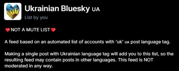 Ukrainian Bluesky UA
DiChat
List by you
NOT A MUTE LIST
#Feeds
A feed based on an automated list of accounts with 'uk' us post language tag.
Making a single post with Ukrainian language tag will add you to this list, so the resulting feed may contain posts in other languages. This feed is NOT moderated in any way.