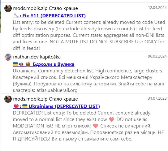 mods.mobik.zip Стало краще
12.04.2024
: Fix #11 (DEPRECATED LIST)
List entry: to be deleted Current content: already moved to code Used by feeds: discovery (to exclude already known accounts) List for feed diff optimization purposes. Current state: aggregates all non-DNI lists and fixes in one. NOT A MUTE LIST DO NOT SUBSCRIBE Use ONLY for diff in feeds!
mathan.dev kapitoška
06.03.2024
-
Бджоли з Вулика
Ukrainians. Community detection list. High confidence, large clusters. Кластерний список. Всі мешканці Українського Метакластеру (Вулика). Побудовано на сильному алгоритмі. Знайти себе на мапі кластерів: atlas.uabluerail.org
mods.mobik.zip Стало краще
: Ukrainians (DEPRECATED LIST)
31.07.2023
DEPRECATED! List entry: To be deleted Current content: already moved to a normal list since they exist now DO not use as MODERATION list! НЕ м'ют список! Список не вичерпний. Автоматизований по взаємодіям. Поповнюється раз на місяць. НЕ ПІДПИСУЙТЕСЬ! Ви в ньому є і замьютите самі себе.