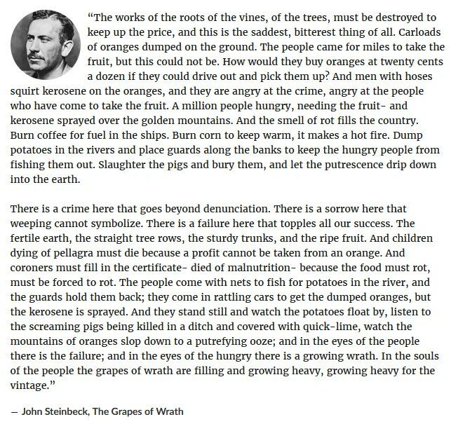 The famous quote from John Steinbeck's "The Grapes of Wrath" about the indescribably crime of food being burned, poisoned, and dumped, with police stopping poor people from being able to pick up the food that must be destroyed, simply because a profit could not be turned as people starve, ending with the quote "And in the eyes of the people there is the failure; and in the eyes of the hungry there is a growing wrath. In the souls of the people the grapes of wrath are filling and growing heavy, growing heavy for the vintage."