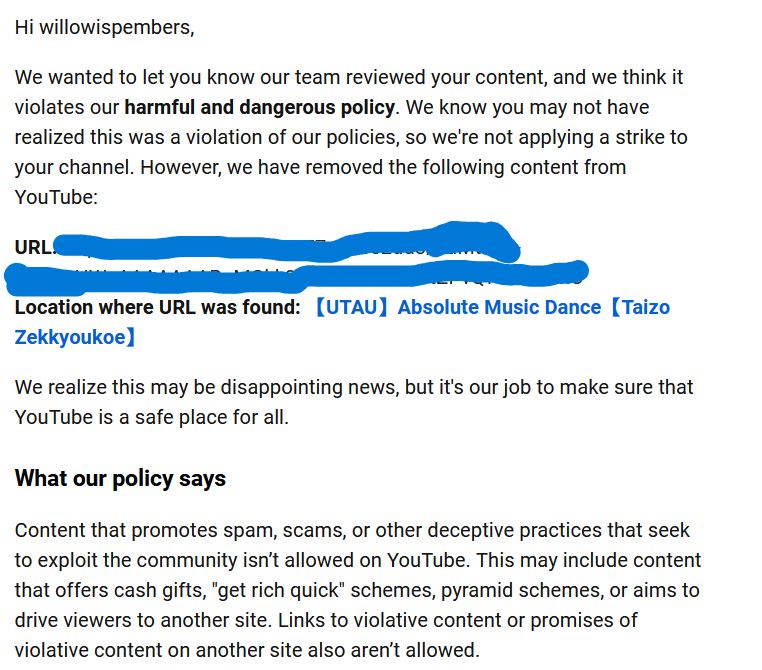 An email from youtube that reads the following:

Hi willowispembers,
We wanted to let you know our team reviewed your content, and we think it violates our harmful and dangerous policy. We know you may not have realized this was a violation of our policies, so we're not applying a strike to your channel. However, we have removed the following content from YouTube:
URL: *blurred out*
Location where URL was found: [UTAU] Absolute Music Dance [Taizo
Zekkyoukoe]
We realize this may be disappointing news, but it's our job to make sure that YouTube is a safe place for all.

What our policy says

Content that promotes spam, scams, or other deceptive practices that seek to exploit the community isn't allowed on YouTube. This may include content that offers cash gifts, "get rich quick" schemes, pyramid schemes, or aims to drive viewers to another site. Links to violative content or promises violative content on another site also aren't allowed.