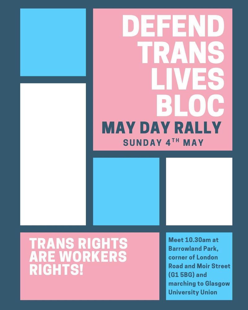 Poster with blocks of white, pale blue and pale pink (trans flag colours). Info on a Defend Trans Lives Block at Glasgow's My Day Rally on Sunday 4th May. Meet at 10.30am at Barrowland Park, corner of London Road and Moir Street (G1 5BG) and marching to Glasgow University Union. Trans rights are workers' rights! 