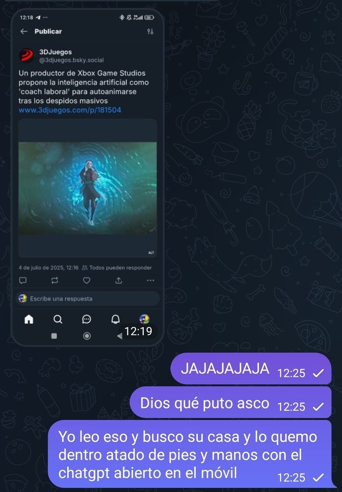 Conversación de telegram. 

Se ve un mensaje recibido con una captura de pantalla de un bluit de 3d juegos en el que pone:Un productor de Xbox game studio propone la inteligencia artificial como "coach laboral" para autoanimarse tras los despidos masivos

Respuesta: JAJAJAJAJA, dios que puto asco, yo leo eso y busco su casa y lo quemo dentro atado de pies y manos con el chatgpt abierto en el móvil 