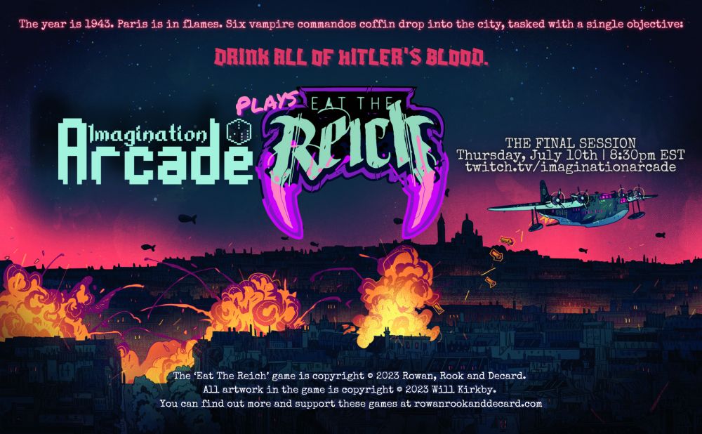 Illustration by Will Kirkby depicting a paratrooper aircraft making a drop over the firebombed skyline of WWII Paris, superimposed with the following text:

The year is 1943. Paris is in flames. Six vampire commandos coffin drop into the city, tasked with a single objective: DRINK ALL OF HITLER'S BLOOD. 

Imagination Arcade plays Eat The Reich: THE FINAL SESSION 
Thursday, July 10th | 8:30pm EST
twitch.tv/imaginationarcade

The ‘Eat The Reich’ game is copyright © 2023 Rowan, Rook and Decard. All artwork in the game is copyright © 2023 Will Kirkby. You can find out more and support these games at rowanrookanddecard.com