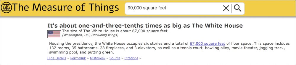 from The Measure of Things website: 90,000 square feet is about one-and-three-tenths times as big as The White House

The size of The White House is about 67,000 square feet.
(Washington, DC) (including wings)
Housing the presidency, the White House occupies six stories and a total of 67,000 square feet of floor space. This space includes 132 rooms, 35 bathrooms, 28 fireplaces, and 3 elevators, as well as a tennis court, bowling alley, movie theater, jogging track, swimming pool, and putting green.